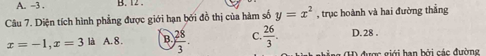 A. -3. B. 12.
Câu 7. Diện tích hình phẳng được giới hạn bởi đồ thị của hàm số y=x^2 , trục hoành và hai đường thắng
x=-1, x=3 là A. 8. B.  28/3 . C.  26/3 .
D. 28.
gả ng (H) được giới hạn bởi các đường