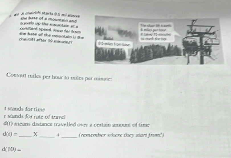 # # A chairlift starts 0.5 mi abov 
the bese of a mountain and 
travels up the mountain at 
constant speed. How far from 
the base of the mountain is the 
chairlift after 10 minutes? 
Convert miles per hour to miles per minute : 
t stands for time
r stands for rate of travel
d(t) means distance travelled over a certain amount of time
d(t)= _x _4_ (remember where they start from!)
d(10)=