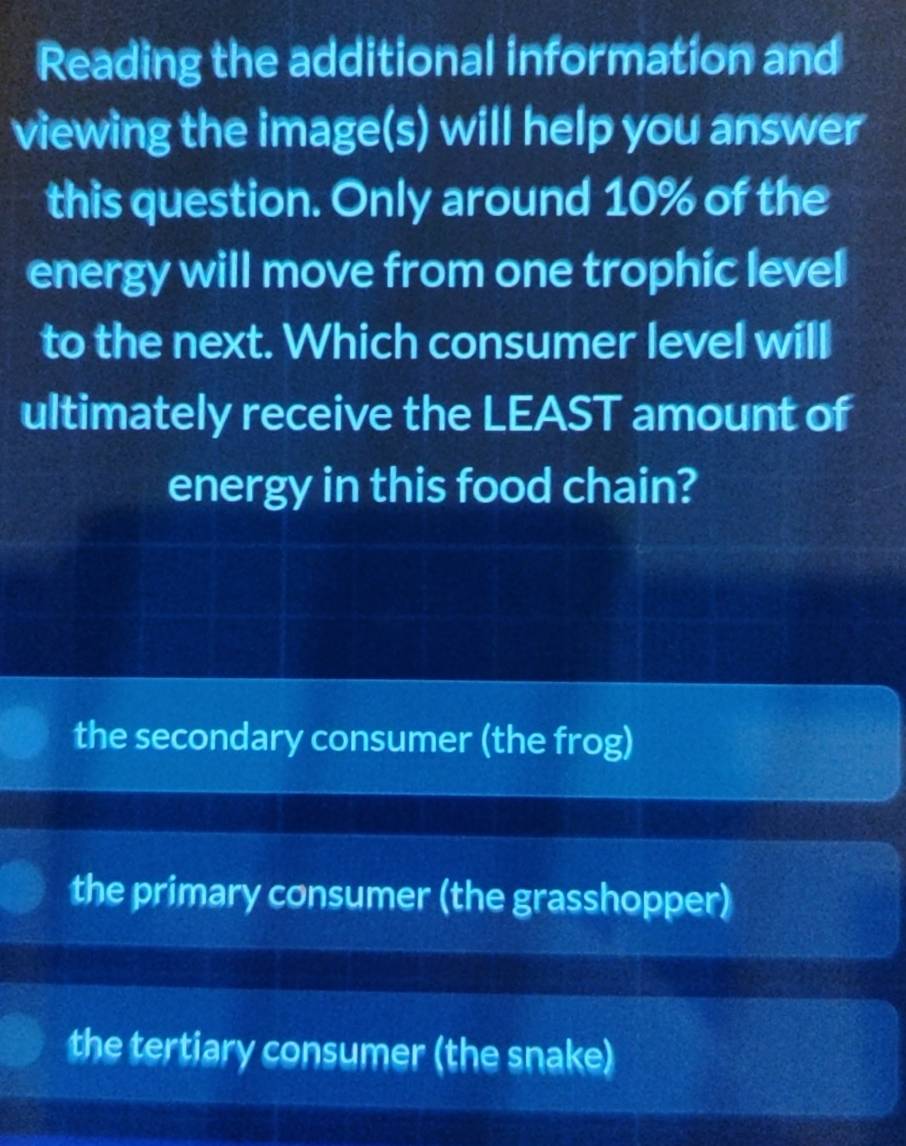 Reading the additional information and
viewing the image(s) will help you answer
this question. Only around 10% of the
energy will move from one trophic level
to the next. Which consumer level will
ultimately receive the LEAST amount of
energy in this food chain?
the secondary consumer (the frog)
the primary consumer (the grasshopper)
the tertiary consumer (the snake)