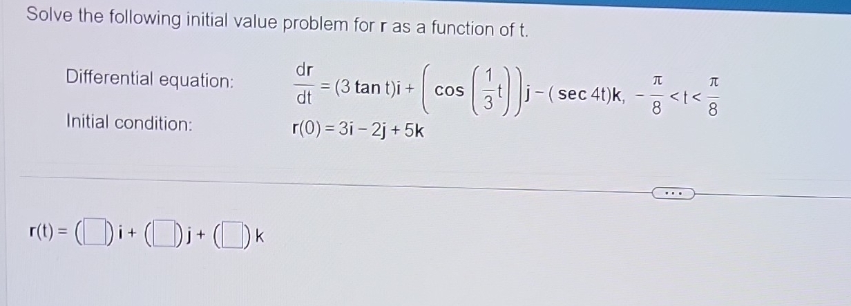 Solve the following initial value problem for r as a function of t. 
Differential equation:  dr/dt =(3tan t)i+(cos ( 1/3 t))j-(sec 4t)k, - π /8 
Initial condition: r(0)=3i-2j+5k
r(t)=(□ )i+(□ )j+(□ )k