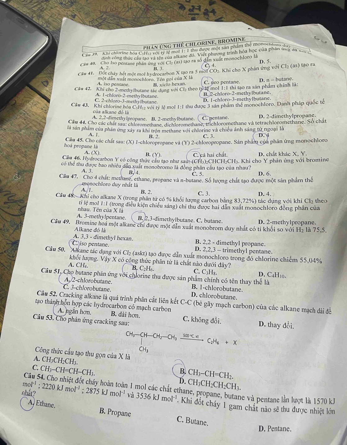 PHảN ỨNG THÉ CHLORINE, BROMINE
C
Câl 39. Khi chlorine hóa CsH₁2 với tỷ lệ mol 1: 1 thu được một sản phẩm thể monoctloro đuy
định công thức cấu tạo và tên của alkane đó. Viết phương trình hóa học của phản ứng đa x= 
Câu 40. Cho Iso pentane phản ứng với Cl₂ (as) tạo ra số dân xuất monochloro là D. 5.
A. 2. B. 3. À 4.
Câu 41. Đốt cháy hết một mol hydrocarbon X tạo ra 5 mol CO₂. Khi cho X phản ứng với Cl₂ (as) tạo ra
một dẫn xuất monochloro. Tên gọi của X là
A. iso pentane. B. xiclo hexan. C. neo pentane. D. n - butane.
Câu 42. Khi cho 2-methylbutane tác dụng với Cl₂ theo tỷ lệ mol 1:1 thì tạo ra sản phẩm chính là:
A. 1-chloro-2-methylbutane.
B. 2-chloro-2-methylbutane.
C. 2-chloro-3-methylbutane.
D. 1-chloro-3-methylbutane.
Câu 43. Khi chlorine hóa CsH₁ với tỷ lệ mol 1:1 thu được 3 sản phầm thể monochloro. Danh pháp quốc tế
của alkane đó là
A. 2,2-đimethylpropane. B. 2-methylbutane. C. pentane. D. 2-dimethylpropane.
Câu 44. Cho các chất sau: chloromethane, dichloromethane, trichloromethane và tetrachloromethane. Số chất
là sản phẩm của phản ứng xảy ra khi trộn methane với chlorine và chiếu ánh sáng tử ngoại là
A. 1. B. 2. C. 3. D. 4
Câu 45. Cho các chất sau: (X) 1-chloropropane và (Y) 2-chloropropane. Sản phẩm của phản ứng monochloro
hoá propane là
A. (X). B. (Y). C. cả hai chất. D. chất khác X. Y.
Câu 46. Hydrocarbon Y có công thức câu tạo như sau: (CH₃)₂CHCH₂CH₃. Khi cho Y phản ứng với bromine
có thể thu được bao nhiêu dẫn xuất monobromo là đồng phân cấu tạo của nhau?
A. 3. B, 4. C. 5. D. 6.
Câu 47. Cho 4 chất: methane, ethane, propane và n-butane. Số lượng chất tạo được một sản phẩm thế
monochloro duy nhất là
A. 1. B. 2. C. 3. D. 4.
Câu 48. Khi cho alkane X (trong phân tử có % khổi lượng carbon bằng 83,72%) tác dụng với khí Cl₂ theo
ti lệ mol 1:1 (trong điều kiện chiếu sáng) chỉ thu được hai dẫn xuất monochloro đồng phân của
nhau. Tên của X là
A. 3-methylpentane. B. 2,3-đimethylbutane. C. butane. D. 2-methylpropane.
Câu 49. Bromine hoá một alkane chi được một dẫn xuất monobrom duy nhất có tỉ khối so với H_2 là 75,5.
Alkane đó là
A. 3,3 - đimethyl hexan. B. 2,2 - đimethyl propane.
C. iso pentane. D. 2,2,3 - trimethyl pentane.
Câu 50. Alkane tác dụng với Cl₂ (askt) tạo được dẫn xuất monochloro trong đó chlorine chiếm 55,04%
khối lượng. Vậy X có công thức phân tử là chất nào dưới đây?
B. C_2H_6.
A. CH₄. D. C4H10.
C. C_3H_8
Câu 51, Cho butane phản ứng với chlorine thu được sản phẩm chính có tên thay thế là
A. 2-chlorobutane. B. 1-chlorobutane.
C. 3-chlorobutane. D. chlorobutane.
Câu 52. Cracking alkane là quá trình phân cắt liên kết C-C (bẻ gãy mạch carbon) của các alkane mạch dài đề
tạao thành hỗn hợp các hydrocarbon có mạch carbon
A. ngắn hơn. B. dài hơn. C. không đồi.
Câu 53. Cho phản ứng cracking sau:
D. thay đổi.
CH_3-CH-CH_2-CH_3xrightarrow 500°C.xtC_2H_6+X
CH_3
Công thức cấu tạo thu gọn của X là
A. CH_3CH_2CH_3. B. CH_3-CH=CH_2.
C. CH_3-CH=CH-CH_3. D. CH_3CH_2CH_2CH_3.
mol^(-1);2220kJmol^(-1);2875kJmol^(-1) Câu 54. Cho nhiệt đốt cháy hoàn toàn 1 mol các chất ethane, propane, butane và pentane lần lượt là 1570 k.
nhất? và 3536kJmol^(-1). Khi đốt cháy 1 gam chất nào sẽ thu được nhiệt lớn
A, Ethane. B. Propane C. Butane.
D. Pentane.