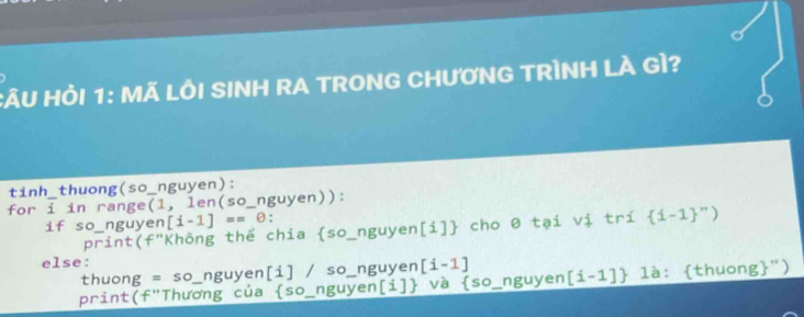 CÂU HỏI 1: MÃ LÔI SINH RA TRONG CHƯƠNG TRÌNH LÀ GÌ? 
tinh_thuong(so_nguyen): 
for i _ in range(1, len (50 _ nguyen)): 
if so_nguyen [i-1]==θ : 
print(f"Không thể chia so_nguyen[i] cho 0 tại vị trí  i-1 '')
else: 
thuong =SO nguyen[i] / so_nguyen [i-1]
print(f"Thương của  sc _  nguyen[i] _ và  so _nguyen [i-1] là: thuong")