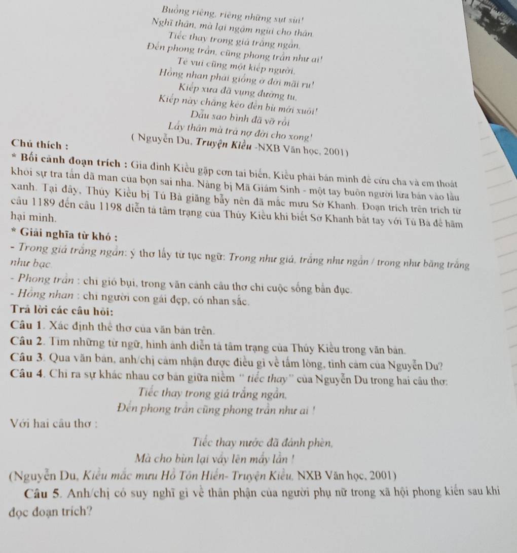 Bồng riêng, riêng những sựt sui ''
Nghĩ thân, mà lại ngậm ngài cho thân
Tiếc thay trong giá trắng ngắn.
Đến phong trần, cũng phong trần như ai!
Tế vui cũng một kiếp người.
Hồng nhan phải giống ở đời mãi ru!
Kiếp xưa đã vụng đường tu,
Kiếp này chắng kêo đền bù mới xuôi'
Dẫu sao bình đã vỡ rồi
Lẩy thân mà trả nợ đời cho xong'
Chú thích :
( Nguyễn Du, Truyện Kiều -NXB Văn học, 2001)
* Bối cãnh đoạn trích : Gia đình Kiều gặp cơn tai biến, Kiều phải bán minh đề cứu cha và em thoát
khỏi sự tra tấn dã man của bọn sai nha. Nàng bị Mã Giám Sinh - một tay buôn người lừa bán vào lầu
xanh. Tại dây, Thúy Kiều bị Tú Bà giăng bẫy nên đã mắc mưu Sở Khanh. Đoạn trích trên trích từ
câu 1189 đến câu 1198 diễn tả tâm trạng của Thủy Kiều khi biết Sở Khanh bắt tay với Tú Bà đề hãm
hại minh.
* Giải nghĩa từ khó :
- Trong giá trắng ngắn: ý thơ lấy từ tục ngữ: Trong như giá, trắng như ngắn / trong như băng trắng
như bạc
- Phong trần : chi gió bụi, trong văn cảnh câu thơ chi cuộc sống bắn đục.
- Hồng nhan : chi người con gái đẹp, có nhan sắc.
Trả lời các câu hỏi:
Câu 1. Xác định thể thơ của văn bản trên.
Câu 2. Tìm những từ ngữ, hình ảnh diễn tả tâm trạng của Thúy Kiều trong văn bản.
Câu 3. Qua văn bản, anh/chị cảm nhận được điều gì về tấm lòng, tỉnh cảm của Nguyễn Du?
Câu 4. Chỉ ra sự khác nhau cơ bản giữa niễm '' tiếc thay'' của Nguyễn Du trong hai câu thơ:
Tiếc thay trong giá trắng ngần,
Đến phong trần cũng phong trần như ai !
Với hai cầu thơ :
Tiếc thay nước đã đánh phèn,
Mà cho bùn lại vẩy lên mẩy lần !
(Nguyễn Du, Kiểu mắc mưu Hồ Tôn Hiển- Truyện Kiểu, NXB Văn học, 2001)
Câu 5. Anh/chị có suy nghĩ gì về thân phận của người phụ nữ trong xã hội phong kiến sau khi
dọc đoạn trich?