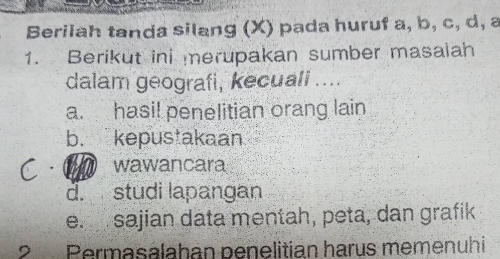 Berilah tanda silang (X) pada huruf a, b, c, d, a
1. Berikut ini merupakan sumber masalah
dalam geografi, kecuali ....
a. hasi! penelitian orang lain
b. kepustakaan
wawancara
d. studi lapangan
e. sajian data mentah, peta, dan grafik
2 Permasalahan penelitian harus memenuhi