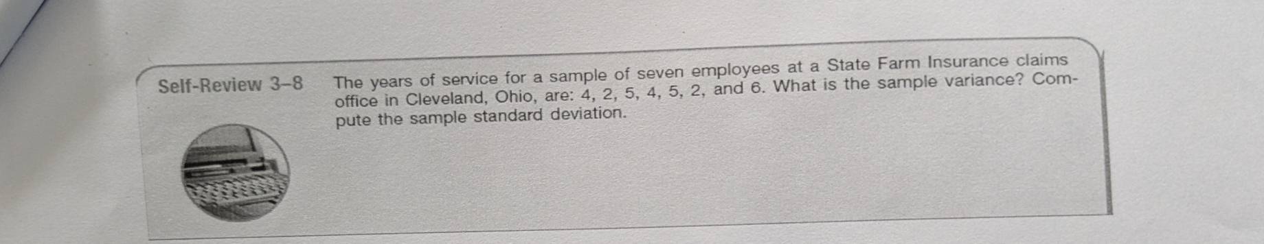 Self-Review 3-8 The years of service for a sample of seven employees at a State Farm Insurance claims 
office in Cleveland, Ohio, are: 4, 2, 5, 4, 5, 2, and 6. What is the sample variance? Com- 
pute the sample standard deviation.