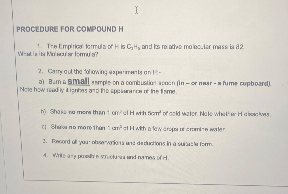 PROCEDURE FOR COMPOUND H 
1. The Empirical formula of H is C_3H_5 and its relative molecular mass is 82. 
What is its Molecular formula? 
2. Carry out the following experiments on H :- 
a) Burn a Small sample on a combustion spoon (in - or near - a fume cupboard). 
Note how readily it ignites and the appearance of the flame. 
b) Shake no more than 1cm^3 of H with 5cm^3 of cold water. Note whether H dissolves. 
c) Shake no more than 1cm^3 of H with a few drops of bromine water. 
3. Record all your observations and deductions in a suitable form. 
4. Write any possible structures and names of H.