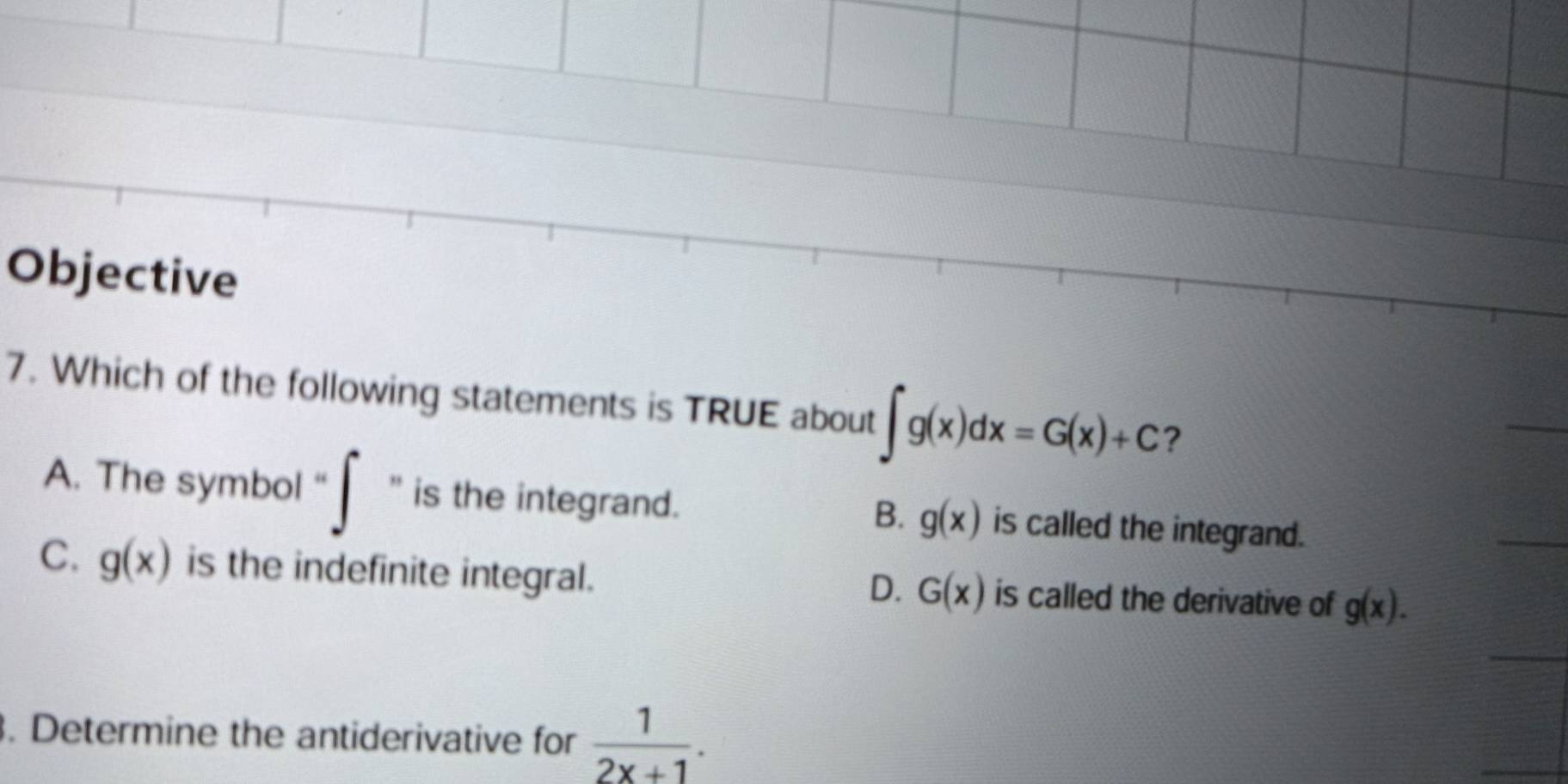 Objective
7. Which of the following statements is TRUE about ∈t g(x)dx=G(x)+C ?
A. The symbol “ ∈t '' is the integrand. is called the integrand.
B. g(x)
C. g(x) is the indefinite integral. is called the derivative of g(x).
D. G(x). Determine the antiderivative for  1/2x+1 .