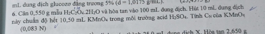 mL dung dịch glucozơ đẳng trương 5% (d=1,0175g/mL). (23,437.8)
6. Cân 0,550 g mẫu H_2C_2O_4.2H_2O và hòa tan vào 100 mL dung dịch. Hút 10 mL đung địch 
này chuẩn độ hết 10,50 mL KN InO_4 trong môi trường acid H_2SO_4. Tính C_N của KMnO_4
(0,083 N) 
dung dịch X. Hòa tan 2.650