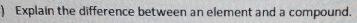 ) Explain the difference between an element and a compound.