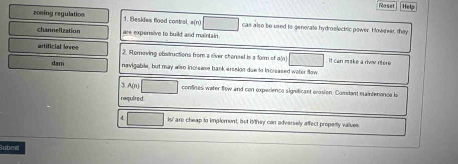 Reset Help 
zoning regulation 1. Besides flood control, a(n) can also be used to generate hydroelectric power. However, they 
channelization are expensive to build and maintain. 
artificial levee 2. Removing obstructions from a river channel is a form of a(n). It can make a river more 
dam navigable, but may also increase bank erosion due to increased water flow. 
3. A(n) confines water flow and can experience significant erosion. Constant maintenance is 
required. 
4. is/ are cheap to implement, but it/they can adversely affect property values 
Submit