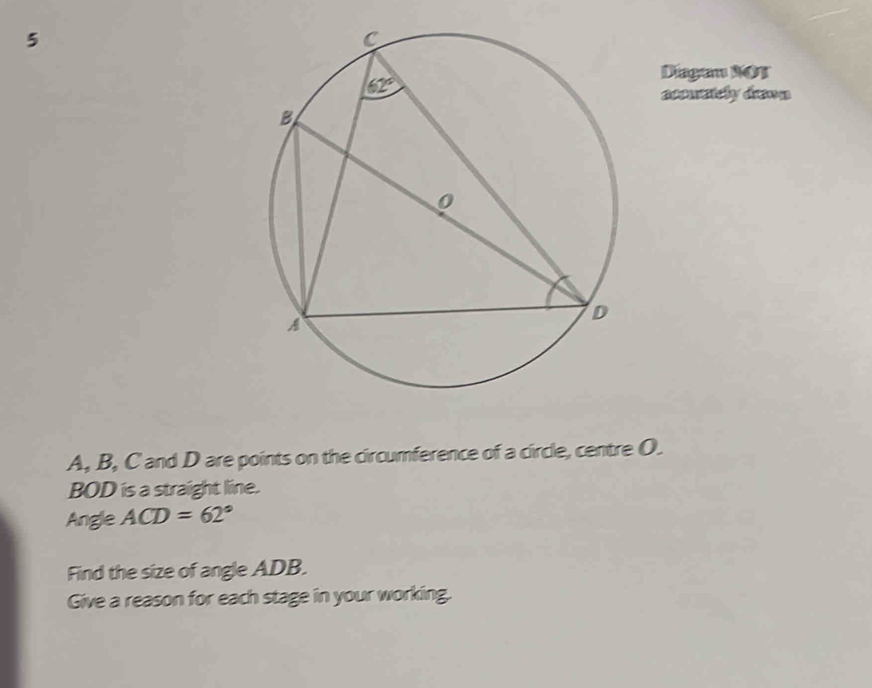 Diagun NOT
aeousisly dsnn
A, B, C and D are points on the circumference of a circle, centre O.
BOD is a straight line.
Angle ACD=62°
Find the size of angle ADB.
Give a reason for each stage in your working.