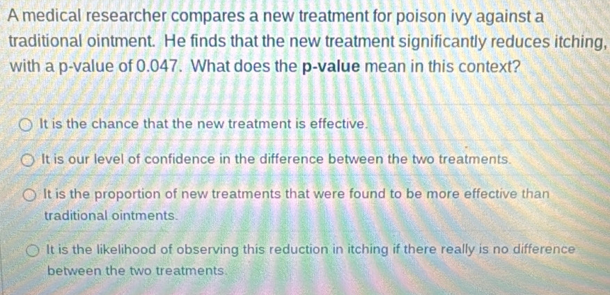 A medical researcher compares a new treatment for poison ivy against a
traditional ointment. He finds that the new treatment significantly reduces itching,
with a p -value of 0.047. What does the p -value mean in this context?
It is the chance that the new treatment is effective.
It is our level of confidence in the difference between the two treatments.
It is the proportion of new treatments that were found to be more effective than
traditional ointments.
It is the likelihood of observing this reduction in itching if there really is no difference
between the two treatments.