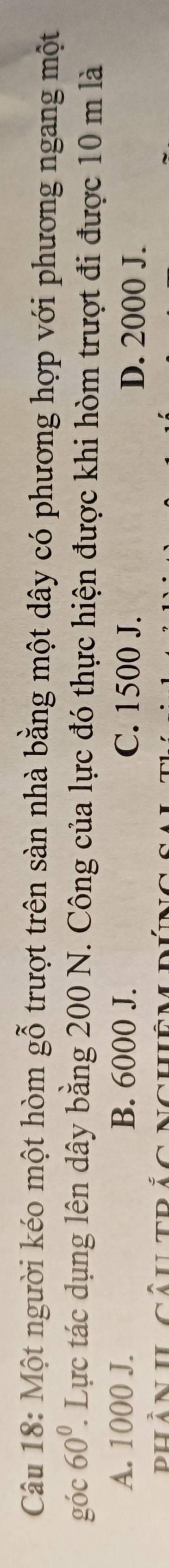 Một người kéo một hòm gwidehat O trượt trên sàn nhà bằng một dây có phương hợp với phương ngang một
góc 60°. Lực tác dụng lên dây bằng 200 N. Công của lực đó thực hiện được khi hòm trượt đi được 10 m là
A. 1000 J. B. 6000 J. C. 1500 J. D. 2000 J.
phần IL câutrắc nghêm