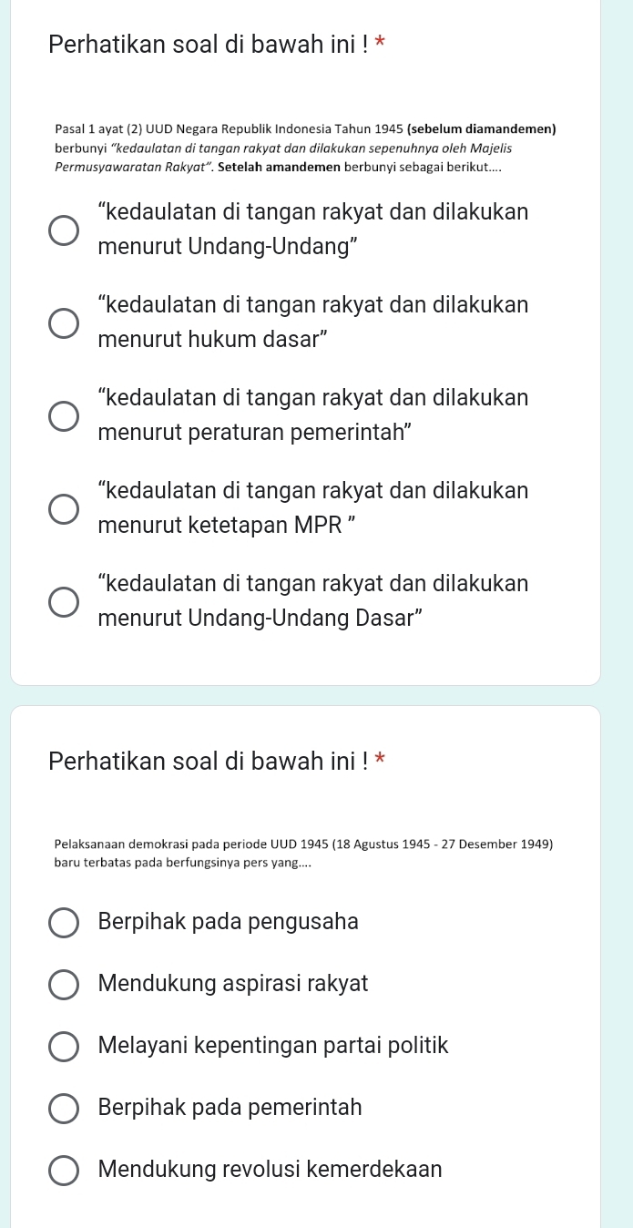 Perhatikan soal di bawah ini ! *
Pasal 1 ayat (2) UUD Negara Republik Indonesia Tahun 1945 (sebelum diamandemen)
berbunyi “kedaulatan di tangan rakyat dan dilakukan sepenuhnya oleh Majelis
Permusyawaratan Rakyat”. Setelah amandemen berbunyi sebagai berikut....
“kedaulatan di tangan rakyat dan dilakukan
menurut Undang-Undang”
“kedaulatan di tangan rakyat dan dilakukan
menurut hukum dasar”
“kedaulatan di tangan rakyat dan dilakukan
menurut peraturan pemerintah”'
“kedaulatan di tangan rakyat dan dilakukan
menurut ketetapan MPR ”
“kedaulatan di tangan rakyat dan dilakukan
menurut Undang-Undang Dasar”
Perhatikan soal di bawah ini ! *
Pelaksanaan demokrasi pada periode UUD 1945 (18 Agustus 1945 - 27 Desember 1949)
baru terbatas pada berfungsinya pers yang....
Berpihak pada pengusaha
Mendukung aspirasi rakyat
Melayani kepentingan partai politik
Berpihak pada pemerintah
Mendukung revolusi kemerdekaan