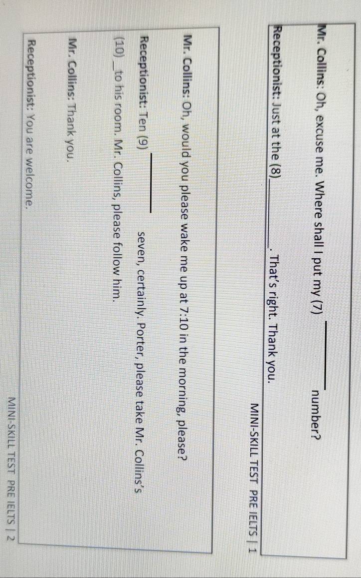 Mr. Collins: Oh, excuse me. Where shall I put my (7) number? 
Receptionist: Just at the (8) _. That’s right. Thank you. 
MINI-SKILL TEST PRE IELTS | 1 
Mr. Collins: Oh, would you please wake me up at 7:10 in the morning, please? 
Receptionist: Ten (9) seven, certainly. Porter, please take Mr. Collins’s 
(10) _to his room. Mr. Collins, please follow him. 
Mr. Collins: Thank you. 
Receptionist: You are welcome. 
MINI-SKILL TEST PRE IELTS | 2