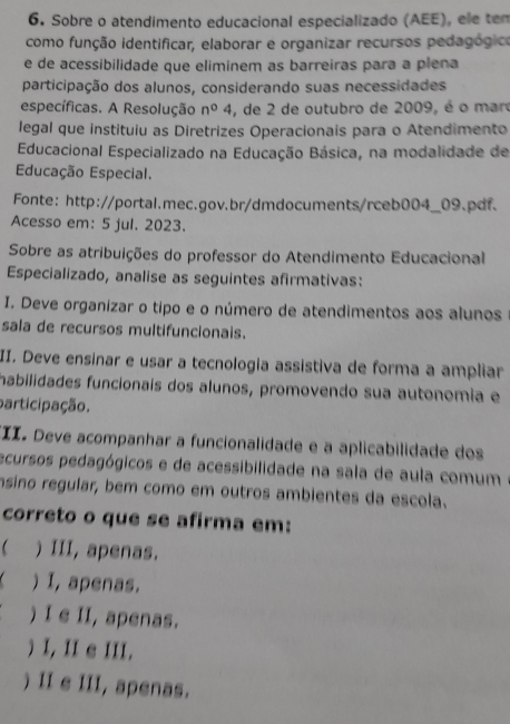 Sobre o atendimento educacional especializado (AEE), ele ten
como função identificar, elaborar e organizar recursos pedagógico
e de acessibilidade que eliminem as barreiras para a plena
participação dos alunos, considerando suas necessidades
específicas. A Resolução n°4 , de 2 de outubro de 2009, é o mar
legal que instituiu as Diretrizes Operacionais para o Atendimento
Educacional Especializado na Educação Básica, na modalidade de
Educação Especial.
Fonte: http://portal.mec.gov.br/dmdocuments/rceb004_09.pdf.
Acesso em: 5 jul. 2023.
Sobre as atribuições do professor do Atendimento Educacional
Especializado, analise as seguintes afirmativas:
I. Deve organizar o tipo e o número de atendimentos aos alunos
sala de recursos multifuncionais.
II. Deve ensinar e usar a tecnologia assistiva de forma a ampliar
habilidades funcionaís dos alunos, promovendo sua autonomia e
participação.
II. Deve acompanhar a funcionalidade e a aplicabilidade dos
ecursos pedagógicos e de acessibilidade na sala de aula comum
nsino regular, bem como em outros ambientes da escola.
correto o que se afirma em:
) III, apenas.
) I, apenas.
) I e II, apenas.
) I, II e III.
) II e III, apenas.