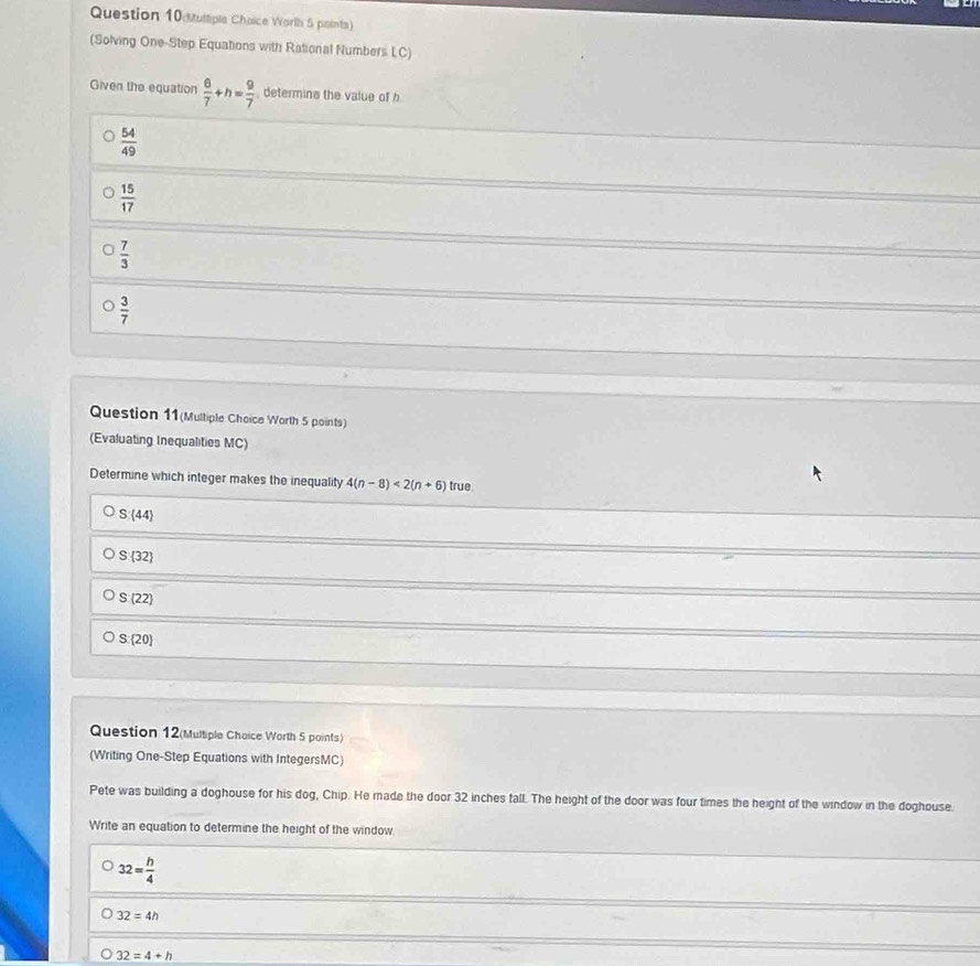 tuttiple Chaice Worth 5 paints)
(Solving One-Step Equations with Rational Numbers LC)
Given the equation  6/7 +h= 9/7  determins the value of h
 54/49 
 15/17 
 7/3 
 3/7 
Question 11(Multiple Choice Worth 5 points)
(Evaluating Inequalities MC)
Determine which integer makes the inequality 4(n-8)<2(n+6) true
S:(44)
S(32)
S:(22)
S: 20
Question 12(Multiple Choice Worth 5 points)
(Writing One-Step Equations with IntegersMC)
Pete was building a doghouse for his dog, Chip. He made the door 32 inches tall. The height of the door was four times the height of the window in the doghouse.
Write an equation to determine the height of the window
32= h/4 
32=4h
32=4+h