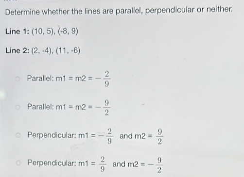 Determine whether the lines are parallel, perpendicular or neither.
Line 1:(10,5), (-8,9)
Line 2: (2,-4),(11,-6)
Parallel: m1=m2=- 2/9 
Parallel: m1=m2=- 9/2 
Perpendicular: m1=- 2/9  and m2= 9/2 
Perpendicular: m1= 2/9  and m2=- 9/2 