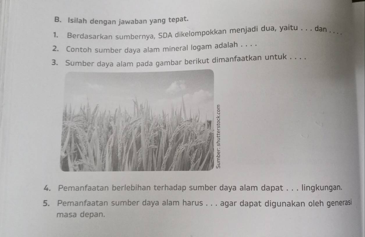 Isilah dengan jawaban yang tepat. 
1. Berdasarkan sumbernya, SDA dikelompokkan menjadi dua, yaitu . . . dan . . . . 
2. Contoh sumber daya alam mineral logam adalah . . . . 
3. Sumber daya alam pada gambar berikut dimanfaatkan untuk . . . . 
4. Pemanfaatan berlebihan terhadap sumber daya alam dapat . . . lingkungan. 
5. Pemanfaatan sumber daya alam harus . . . agar dapat digunakan oleh generasi 
masa depan.