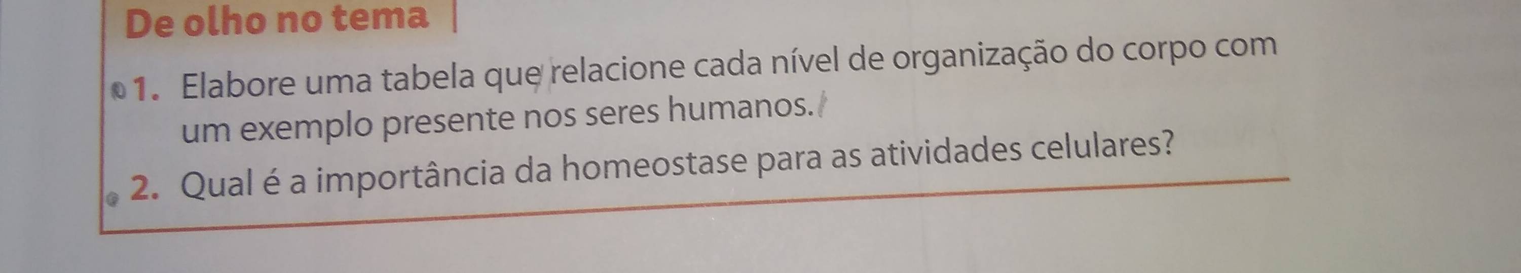 De olho no tema 
1. Elabore uma tabela que relacione cada nível de organização do corpo com 
um exemplo presente nos seres humanos. 
2. Qual é a importância da homeostase para as atividades celulares?