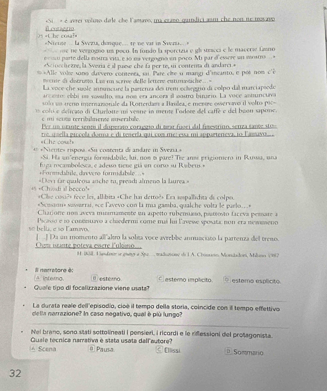 «Si  » é avrei voluto darle che lamavo, ma erano quindici aum che non ne trovayo
il coraggio
25 «Che cosa?•
*Nieute . la Svezia, dunque.. te ne var in Svezia  »
me ne vergogno un poco. In fondo la sporcizia e gl stracci e le macerie fanno
orno parte della nostra vita, e 10 mi vergogno un poco. Mi par d'essere un mostro  
#Sciocchezze, la Svezia é il paese che fa per te, sii contenta di andarci »
# «Alle volte sono davvero contenta, sai Pare che si mangi d'incanto, e poi non c'è
nente di distrutto. Lu nn scrive delle lettere entusiastiche  
La voce che suole annunciare la partenza dei treni echeggió di colpo dal marciapiede
accantor ebbí un sussulto, ma non era ancora il nostro binario. La voce annunciava
solo un treno internazionale da Rotterdam a Basilea, e mentre osservavo il volto pic-
e delicato di Charlotte mi venne in mente l'odore del caffé e del buon sapone.
e mi seutu terribilmente miserabile.
Per un istante senti il disperato coraggio di trar fuori dal finestrino, senza tante sto-
rie, quella píccola donna e di tenerla qui con meí essa mi apparteneva, o lamavo
«Che cosa?»
4 «Niente» risposi «Si contenta di andare in Svezia»
*Si. Ha un'energia formidabile, lui, non t pare? Tre anni prigioniero in Russia, una
fuga rocambolesca, e adesso tiene già un corso su Rubens »
*Formidabile, davvero formidabile. »
«Devi far qualcosa anche tu, prendi almeno la laurea»
45 «Chiudi il becco!»
«Che cosa?» fece lei, allibita «Che hai detto?» Era impallidita di colpo.
«Scusami» sussurrai, «ce lavevo con la mia gamba, qualche volta le parlo.»
Charlotte non aveva minimamente un aspetto rubensiano, piuttosto faceva pensare a
Picasso e 10 continuavo a chiedermi come mai lui l'avesse sposata: non era nenimeno
so bella, e 1o lamavo.
[] Da un momento all'altro la solita voce avrebbe annunciato la partenza del treno.
Ogn istante poteva essère l'ultimo
H. Böll, Fandante se gningi a Spa   tradazion e de I. A. Chiusano, Mondadori, Milano 1987
Il narratore è:
A interno. B esterno C esterno implicito. D esterno esplícito
Quale tipo di focalizzazione viene usata?
_
La durata reale dell'episodio, cioè il tempo della storia, coincide con il tempo effettivo
della narrazione? In caso negativo, qual è più lungo?
_
Nel brano, sono stati sottolineati I pensieri, i ricordi e le riflessioni del protagonista.
Quale tecnica narrativa è stata usata dall'autore?
A Scena ⊥ Pausa Ellissi D Sommario
32