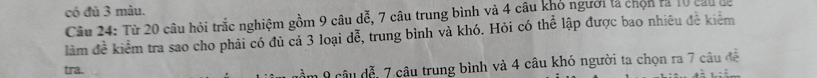 có đủ 3 màu. 
Câu 24: Từ 20 câu hỏi trắc nghiệm gồm 9 câu dễ, 7 câu trung bình và 4 câu khó người ta chọn ra 10 cau de 
làm đề kiểm tra sao cho phải có đủ cả 3 loại dễ, trung bình và khó. Hỏi có thể lập được bao nhiêu đề kiêm 
tra. 
nầm 9 câu đễ, 7.câu trung bình và 4 câu khó người ta chọn ra 7 câu đề