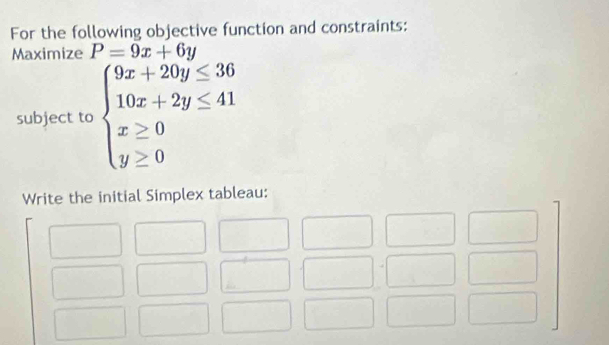 For the following objective function and constraints:
Maximize P=9x+6y
subject to beginarrayl 9x+20y≤ 36 10x+2y≤ 41 x≥ 0 y≥ 0endarray.
Write the initial Simplex tableau: