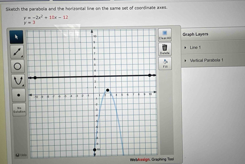 Sketch the parabola and the horizontal line on the same set of coordinate axes.
y=-2x^2+10x-12
y=3
Graph Layers 
ear All 
Line 1 
Delete 
Vertical Parabola 1 
Fill 
No 
Soluti 
H 
WebAssign. Graphing Tool