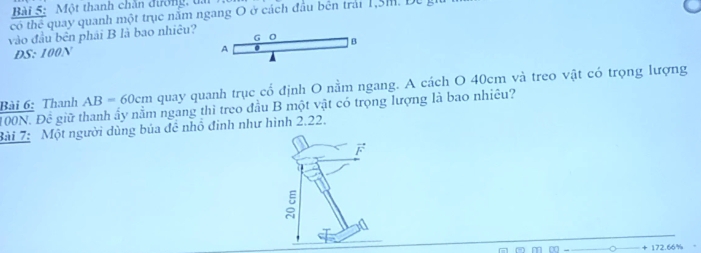 Một thanh chăn đường, đa 
có thể quay quanh một trục năm ngang O ở cách đầu bên trải 1,3m. Dự g 
vào đầu bên phải B là bao nhiêu?
G 0
A
DS: 100N B
Bài 6: Thanh AB=60cm quay quanh trục cổ định O nằm ngang. A cách O 40cm và treo vật có trọng lượng
ON.Dhat C giữ thanh ấy nằm ngang thì treo đầu B một vật có trọng lượng là bao nhiêu? 
Bài 7: Một người dùng búa đề nhô đinh như hình 2.22. 
F 
:

172.66%