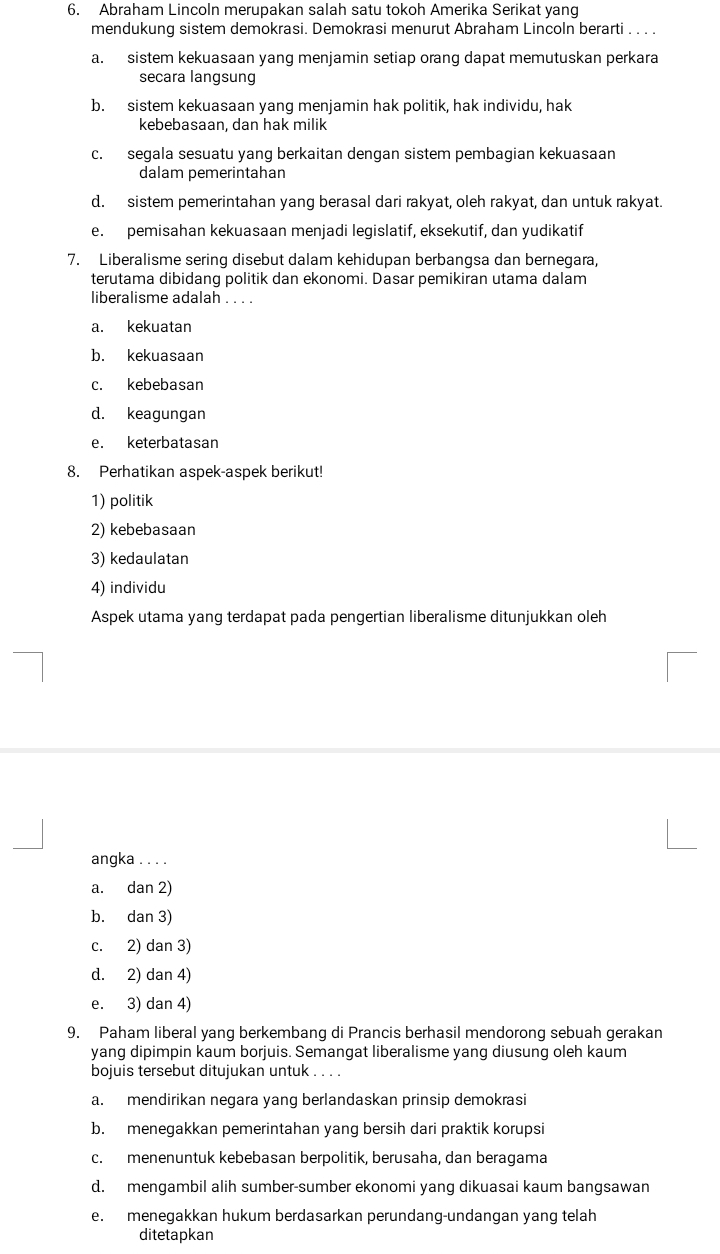 Abraham Lincoln merupakan salah satu tokoh Amerika Serikat yang
mendukung sistem demokrasi. Demokrasi menurut Abraham Lincoln berarti . . . .
a. sistem kekuasaan yang menjamin setiap orang dapat memutuskan perkara
secara langsung
b. sistem kekuasaan yang menjamin hak politik, hak individu, hak
kebebasaan, dan hak milik
c. segala sesuatu yang berkaitan dengan sistem pembagian kekuasaan
dalam pemerintahan
d. sistem pemerintahan yang berasal dari rakyat, oleh rakyat, dan untuk rakyat.
e. pemisahan kekuasaan menjadi legislatif, eksekutif, dan yudikatif
7. Liberalisme sering disebut dalam kehidupan berbangsa dan bernegara,
terutama dibidang politik dan ekonomi. Dasar pemikiran utama dalam
liberalisme adalah . . . .
a. kekuatan
b. kekuasaan
c. kebebasan
d. keagungan
e. keterbatasan
8. Perhatikan aspek-aspek berikut!
1) politik
2) kebebasaan
3) kedaulatan
4) individu
Aspek utama yang terdapat pada pengertian liberalisme ditunjukkan oleh
angka . . . .
a. dan 2)
b. dan 3)
c. 2) dan 3)
d. 2) dan 4)
e. 3) dan 4)
9. Paham liberal yang berkembang di Prancis berhasil mendorong sebuah gerakan
yang dipimpin kaum borjuis. Semangat liberalisme yang diusung oleh kaum
bojuis tersebut ditujukan untuk . . . .
a. mendirikan negara yang berlandaskan prinsip demokrasi
b. menegakkan pemerintahan yang bersih dari praktik korupsi
c. menenuntuk kebebasan berpolitik, berusaha, dan beragama
d. mengambil alih sumber-sumber ekonomi yang dikuasai kaum bangsawan
e. menegakkan hukum berdasarkan perundang-undangan yang telah
ditetapkan