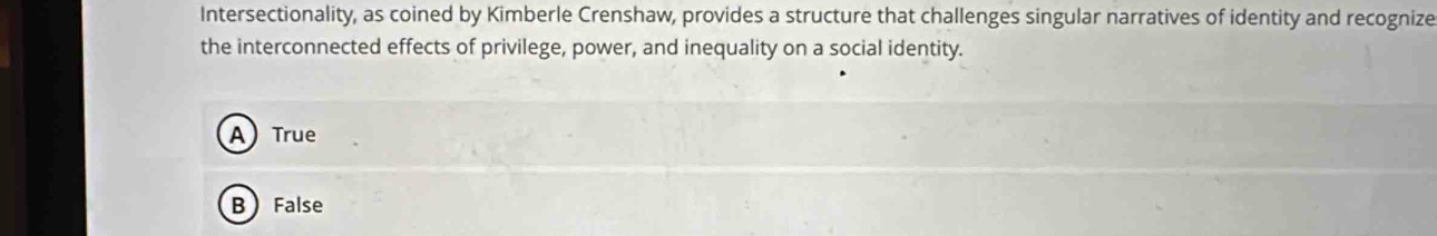 Intersectionality, as coined by Kimberle Crenshaw, provides a structure that challenges singular narratives of identity and recognize
the interconnected effects of privilege, power, and inequality on a social identity.
ATrue
BFalse