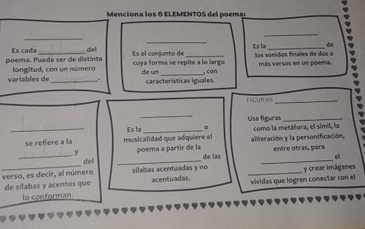 Menciona los 6 ELEMENTOS del poema 
_; 
_ 
_ 
Es cada del Es la_ de 
poema. Puede ser de distinta Es el conjunto de_ los sonidos finales de dos o 
cuya forma se repite a lo largo 
longitud, con un número de un _, con más versos en un poema. 
variables de_ . características iguales. 
FIGURAS_ 
_ 
Usa figuras_ 
_Es la _0 como la metáfora, el símil, la 
se refiere a la musicalidad que adquiere el aliteración y la personificación, 
y poema a partír de la entre otras, para 
_del _de las_ 
el 
_ 
verso, es decir, al número sílabas acentuadas y no_ 
de sílabas y acentos que acentuadas. y crear imágenes 
lo conforman. vívidas que logren conectar con el