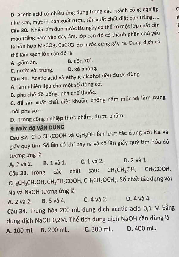 D. Acetic acid có nhiều ứng dụng trong các ngành công nghiệp C
như sơn, mực in, sản xuất rượu, sản xuất chất diệt côn trùng, ...
Câu 30. Nhiều ấm đun nước lâu ngày có thể có một lớp chất cặn
màu trắng bám vào đáy ấm, lớp cặn đó có thành phần chủ yếu
là hỗn hợp MgCO3, CaCO3 do nước cứng gây ra. Dung dịch có
thể làm sạch lớp cặn đó là
A. giấm ăn. B. cồn 70°.
C. nước vôi trong. D. xà phòng.
Câu 31. Acetic acid và ethylic alcohol đều được dùng
A. làm nhiên liệu cho một số động cơ.
B. pha chế đồ uống, pha chế thuốc.
C. để sản xuất chất diệt khuẩn, chống nấm mốc và làm dung
môi pha sơn.
D. trong công nghiệp thực phẩm, dược phẩm.
Mức độ VẬN DỤNG
Câu 32. Cho CH_3 COOH và C_2H_5OH lần lượt tác dụng với Na và
giấy quỳ tím. Số lần có khí bay ra và số lần giấy quỳ tím hóa đỏ
tương ứng là
A. 2 và 2. B. 1 và 1. C. 1 và 2. D. 2 và 1.
Câu 33. Trong các chất sau: CH_3CH_2OH,CH_3COOH,
CH_3CH_2CH_2OH,CH_3CH_2COOH,CH_3CH_2OCH_3. Số chất tác dụng với
Na và NaOH tương ứng là
A. 2 và 2. B. 5 và 4. C. 4 và 2. D. 4 và 4.
Câu 34. Trung hòa 200 mL dung dịch acetic acid 0,1 M bằng
dung dịch NaOH 0,2M. Thể tích dung dịch NaOH cần dùng là
A. 100 mL. B. 200 mL. C. 300 mL. D. 400 mL.