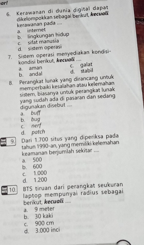 ar!
6. Kerawanan di dunia digital dapat
dikelompokkan sebagai berikut, kecuali
kerawanan pada ....
a. internet
b. lingkungan hidup
c. sifat manusia
d. sistem operasi
7. Sistem operasi menyediakan kondisi-
kondisi berikut, kecuali ._
a. aman c. galat
b. andal d. stabil
8. Perangkat lunak yang dirancang untuk
memperbaiki kesalahan atau kelemahan
sistem, biasanya untuk perangkat lunak
yang sudah ada di pasaran dan sedang
digunakan disebut ....
a.
b. bug
c. ne
d. patch
9. Dari 1.700 situs yang diperiksa pada
tahun 1990-an, yang memiliki kelemahan
keamanan berjumlah sekitar ....
a. 500
b. 600
c. 1.000
d. 1.200
10. BTS tiruan dari perangkat seukuran
laptop mempunyai radius sebagai
berikut, kecuali ....
a. 9 meter
b. 30 kaki
c. 900 cm
d. 3.000 inci