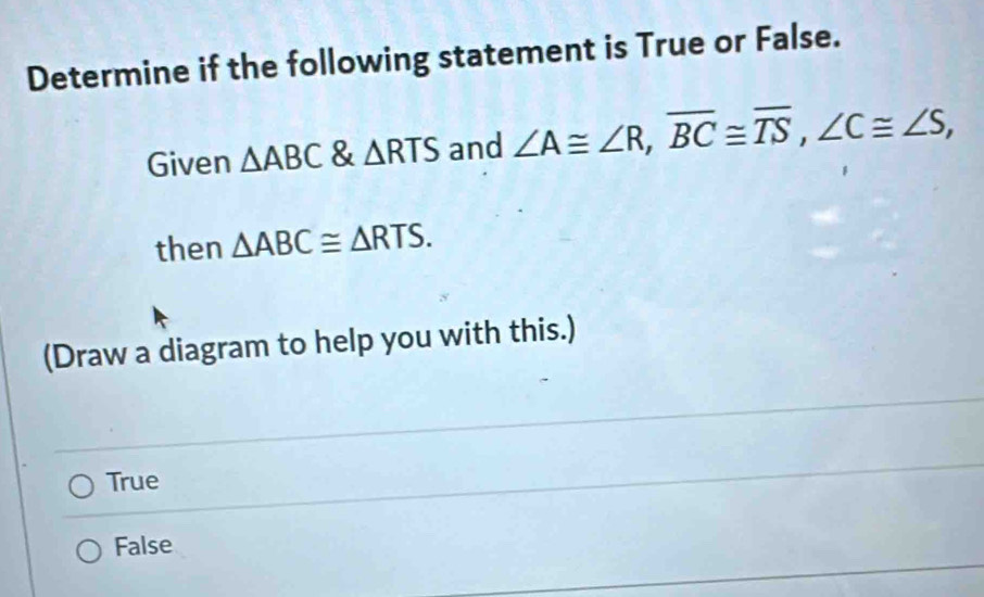 Determine if the following statement is True or False.
Given △ ABC & △ RTS and ∠ A≌ ∠ R, overline BC≌ overline TS, ∠ C≌ ∠ S, 
then △ ABC≌ △ RTS. 
(Draw a diagram to help you with this.)
True
False