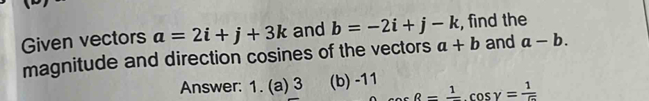 Given vectors a=2i+j+3k and b=-2i+j-k , find the 
magnitude and direction cosines of the vectors a+b and a-b. 
Answer: 1. (a) 3 (b) -11
cos beta =frac 1, cos gamma = 1/5 