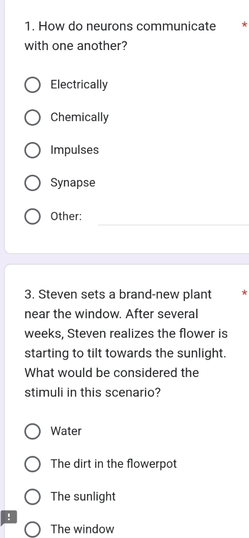 How do neurons communicate ₹*
with one another?
Electrically
Chemically
Impulses
Synapse
Other:
3. Steven sets a brand-new plant *
near the window. After several
weeks, Steven realizes the flower is
starting to tilt towards the sunlight.
What would be considered the
stimuli in this scenario?
Water
The dirt in the flowerpot
The sunlight
!
The window