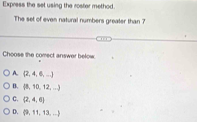 Express the set using the roster method.
The set of even natural numbers greater than 7
Choose the correct answer below.
A.  2,4,6,...
B.  8,10,12,...
C.  2,4,6
D.  9,11,13,...