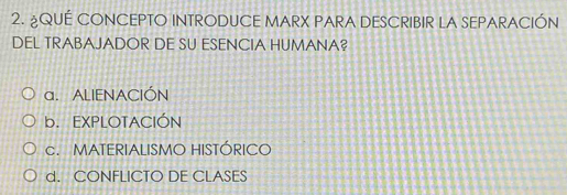 ¿QUÉ CONCEPTO INTRODUCE MARX PARA DESCRIBIR LA SEPARACIÓN
DEL TRABAJADOR DE SU ESENCIA HUMANA?
a. ALIENACIÓN
b. EXPLOTACIÓN
c. MATERIALISMO HISTÓRICO
d. CONFLICTO DE CLASES