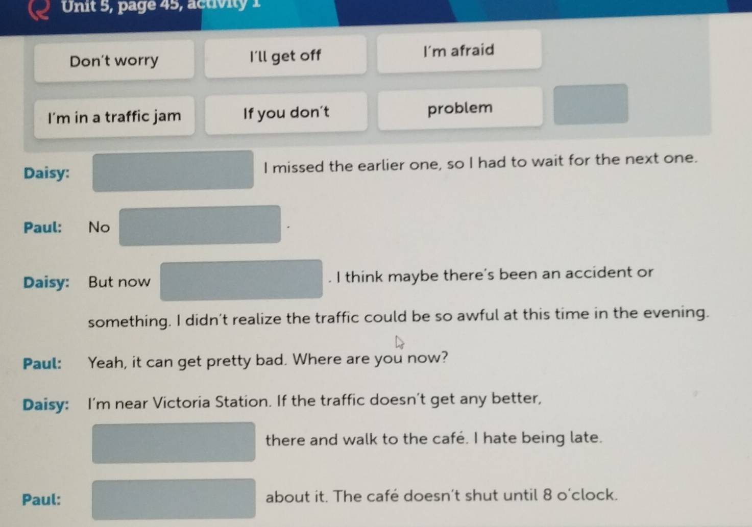 Unit 5, page 45, activity 1 
Don't worry I'll get off I’m afraid 
I’m in a traffic jam If you don't 
problem 
Daisy: I missed the earlier one, so I had to wait for the next one. 
Paul: No 
Daisy: But now . I think maybe there's been an accident or 
something. I didn’t realize the traffic could be so awful at this time in the evening. 
Paul: Yeah, it can get pretty bad. Where are you now? 
Daisy: I'm near Victoria Station. If the traffic doesn’t get any better, 
there and walk to the café. I hate being late. 
Paul: about it. The café doesn’t shut until 8 o'clock.