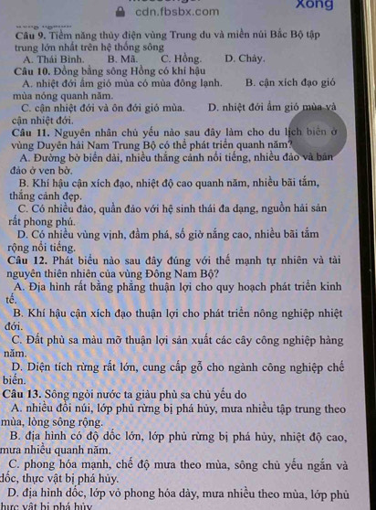 cdn.fbsbx.com xong
Câu 9. Tiềm năng thủy điện vùng Trung du và miền núi Bắc Bộ tập
trung lớn nhất trên hệ thống sông
A. Thái Bình. B. Mã. C. Hồng. D. Chảy.
Câu 10. Đồng bằng sông Hồng có khí hậu
A. nhiệt đới ẩm gió mùa có mùa đông lạnh. B. cận xích đạo gió
mùa nóng quanh năm.
C. cận nhiệt đới và ôn đới gió mùa. D. nhiệt đới ẩm gió mùa và
cận nhiệt đới.
Câu 11. Nguyên nhân chủ yếu nào sau đây làm cho du lịch biên ở
vùng Duyên hải Nam Trung Bộ có thể phát triển quanh năm?
A. Đường bờ biển dài, nhiều thắng cảnh nổi tiếng, nhiều đảo và bản
đảo ở ven bở,
B. Khí hậu cận xích đạo, nhiệt độ cao quanh năm, nhiều bãi tắm,
thắng cảnh đẹp.
C. Có nhiều đảo, quần đảo với hệ sinh thái đa dạng, nguồn hải sản
rắt phong phú.
D. Có nhiều vùng vịnh, đầm phá, số giờ nắng cao, nhiều bãi tắm
rộng nổi tiếng.
Câu 12. Phát biểu nào sau đây đúng với thế mạnh tự nhiên và tài
nguyên thiên nhiên của vùng Đông Nam Bộ?
A. Địa hình rất bằng phẳng thuận lợi cho quy hoạch phát triển kinh
tế.
B. Khí hậu cận xích đạo thuận lợi cho phát triển nông nghiệp nhiệt
đới.
C. Đất phù sa màu mỡ thuận lợi sản xuất các cây công nghiệp hàng
năm.
D. Diện tích rừng rất lớn, cung cấp gỗ cho ngành công nghiệp chế
biến.
Câu 13. Sông ngòi nước ta giàu phù sa chủ yếu do
A. nhiều đồi núi, lớp phủ rừng bị phá hủy, mưa nhiều tập trung theo
mùa, lòng sông rộng.
B. địa hình có độ dồc lớn, lớp phủ rừng bị phá hủy, nhiệt độ cao,
mưa nhiều quanh năm.
C. phong hóa mạnh, chế độ mưa theo mùa, sông chủ yếu ngắn và
đốc, thực vật bị phá hủy.
D. địa hình dốc, lớp vỏ phong hóa dày, mưa nhiều theo mùa, lớp phủ
hực vật bị nhá hủy