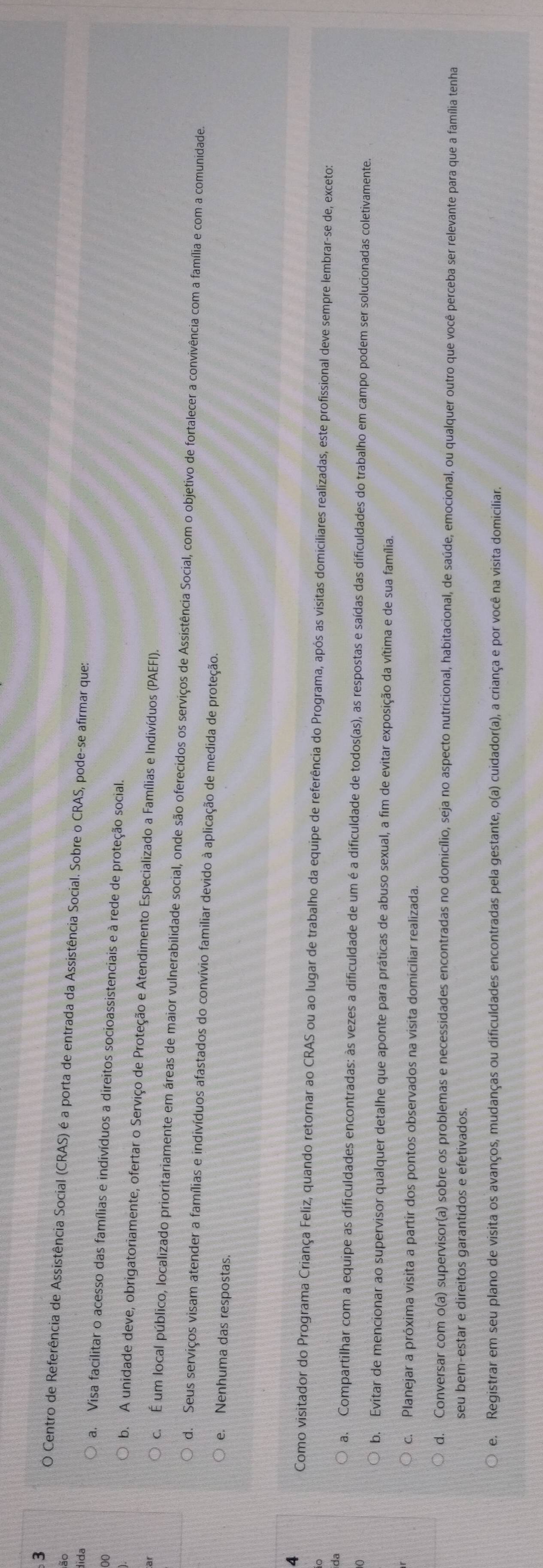 Centro de Referência de Assistência Social (CRAS) é a porta de entrada da Assistência Social. Sobre o CRAS, pode-se afirmar que:
dida
00
a. Visa facilitar o acesso das famílias e indivíduos a direitos socioassistenciais e à rede de proteção social.
b. A unidade deve, obrigatoriamente, ofertar o Serviço de Proteção e Atendimento Especializado a Famílias e Indivíduos (PAEFI).
c. É um local público, localizado prioritariamente em áreas de maior vulnerabilidade social, onde são oferecidos os serviços de Assistência Social, com o objetivo de fortalecer a convivência com a família e com a comunidade.
d. Seus serviços visam atender a famílias e indivíduos afastados do convívio familiar devido à aplicação de medida de proteção.
e. Nenhuma das respostas.
4
Como visitador do Programa Criança Feliz, quando retornar ao CRAS ou ao lugar de trabalho da equipe de referência do Programa, após as visitas domiciliares realizadas, este profissional deve sempre lembrar-se de, exceto:
da
a. Compartilhar com a equipe as dificuldades encontradas: às vezes a dificuldade de um é a dificuldade de todos(as), as respostas e saídas das dificuldades do trabalho em campo podem ser solucionadas coletivamente.
b. Evitar de mencionar ao supervisor qualquer detalhe que aponte para práticas de abuso sexual, a fim de evitar exposição da vítima e de sua família.
c. Planejar a próxima visita a partir dos pontos observados na visita domiciliar realizada.
d. Conversar com o(a) supervisor(a) sobre os problemas e necessidades encontradas no domicílio, seja no aspecto nutricional, habitacional, de saúde, emocional, ou qualquer outro que você perceba ser relevante para que a família tenha
seu bem-estar e direitos garantidos e efetivados.
e. Registrar em seu plano de visita os avanços, mudanças ou dificuldades encontradas pela gestante, o(a) cuidador(a), a criança e por você na visita domiciliar.