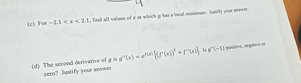 For -2.1 , find all values of x at which g has a local minimum. Justify your answer. 
(d) The second derivative of g is g''(x)=e^(f(x))[(f'(x))^2+f''(x)]. Is g''(-1) positive, negative or 
zero? Justify your answer.