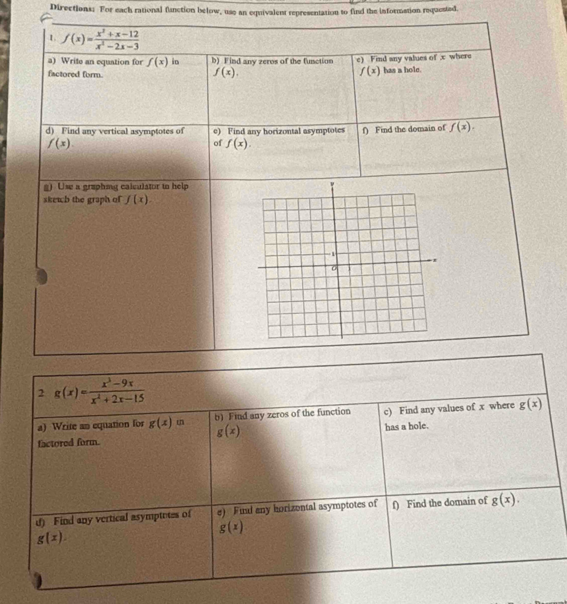 Directions: For each rational function below, use an equivalent representation to find the information requested. 
1 f(x)= (x^2+x-12)/x^2-2x-3 
a) Write an equation for f(x) in b) Find any zeros of the function c) Find any values of x where
f(x).
f(x)
factored form. has a hole. 
d) Find any vertical asymptotes of e) Find any horizontal asymptotes f) Find the domain of f(x).
f(x). 
of f(x), 
g) Use a graphing calculator to help 
skewh the graph of f(x). 
2 g(x)= (x^3-9x)/x^2+2x-15 
a) Write an equation for g(x) i b) Find any zeros of the function c) Find any values of x where g(x)
g(x)
factored form. has a hole. 
d) Find any vertical asymptotes of e) Fund any horizontal asymptotes of f) Find the domain of g(x),
g(x)
g(x).