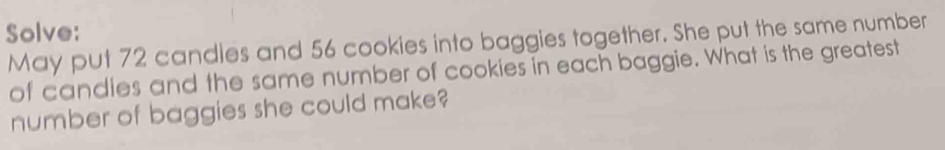 Solve: 
May put 72 candles and 56 cookies into baggies together. She put the same number 
of candies and the same number of cookies in each baggie. What is the greatest 
number of baggies she could make?