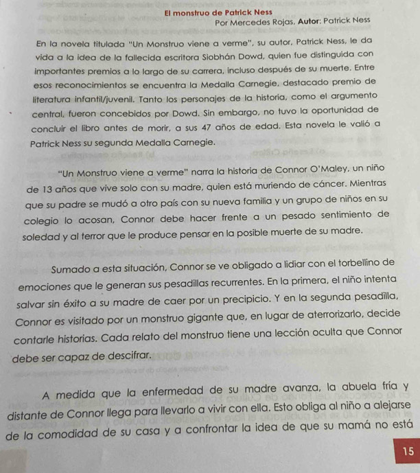 El monstruo de Patrick Ness
Por Mercedes Rojas, Autor: Patrick Ness
En la novela titulada ''Un Monstruo viene a verme', su autor, Patrick Ness, le da
vida a la idea de la fallecida escritora Siobhán Dowd, quien fue distinguida con
importantes premios a lo largo de su carrera, incluso después de su muerte. Entre
esos reconocimientos se encuentra la Medalla Carnegie, destacado premio de
literatura infantil/juvenil. Tanto los personajes de la historia, como el argumento
central, fueron concebidos por Dowd. Sin embargo, no tuvo la oportunidad de
concluir el libro antes de morir, a sus 47 años de edad. Esta novela le valió a
Patrick Ness su segunda Medalla Carnegie.
“Un Monstruo viene a verme" narra la historia de Connor O'Maley, un niño
de 13 años que vive solo con su madre, quien está muriendo de cáncer. Mientras
que su padre se mudó a otro país con su nueva familia y un grupo de niños en su
colegio lo acosan, Connor debe hacer frente a un pesado sentimiento de
soledad y al terror que le produce pensar en la posible muerte de su madre.
Sumado a esta situación, Connor se ve obligado a lidiar con el torbellino de
emociones que le generan sus pesadillas recurrentes. En la primera, el niño intenta
salvar sin éxito a su madre de caer por un precipicio. Y en la segunda pesadilla,
Connor es visitado por un monstruo gigante que, en lugar de aterrorizarlo, decide
contarle historias. Cada relato del monstruo tiene una lección oculta que Connor
debe ser capaz de descifrar.
A medida que la enfermedad de su madre avanza, la abuela fría y
distante de Connor llega para llevarlo a vivir con ella. Esto obliga al niño a alejarse
de la comodidad de su casa y a confrontar la idea de que su mamá no está
15