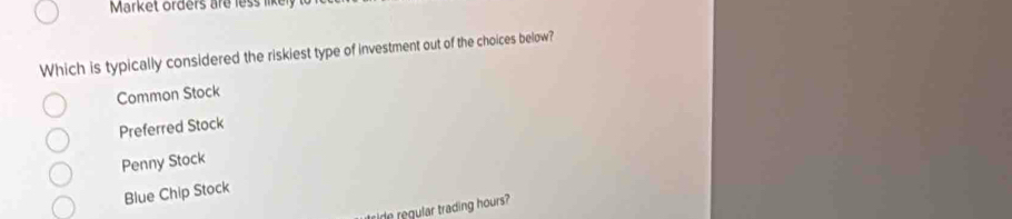 Market orders are less likely
Which is typically considered the riskiest type of investment out of the choices below?
Common Stock
Preferred Stock
Penny Stock
Blue Chip Stock
tside regular trading hours?