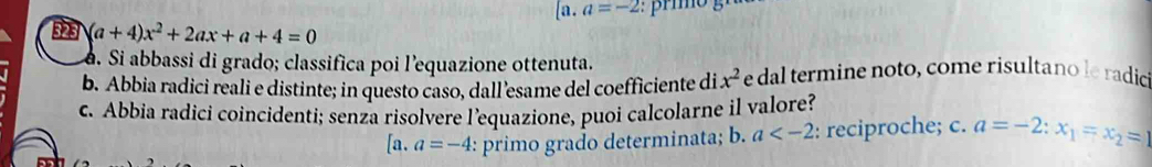 [a. a=-2
323 (a+4)x^2+2ax+a+4=0
d. Si abbassi di grado; classifica poi l’equazione ottenuta.
b. Abbia radici reali e distinte; in questo caso, dall’esame del coefficiente di x^2 e dal termine noto, come risultano le radic
c. Abbia radici coincidenti; senza risolvere l’equazione, puoi calcolarne il valore?
[a.a=-4 : primo grado determinata; b. a : reciproche; c. a=-2:x_1=x_2=1