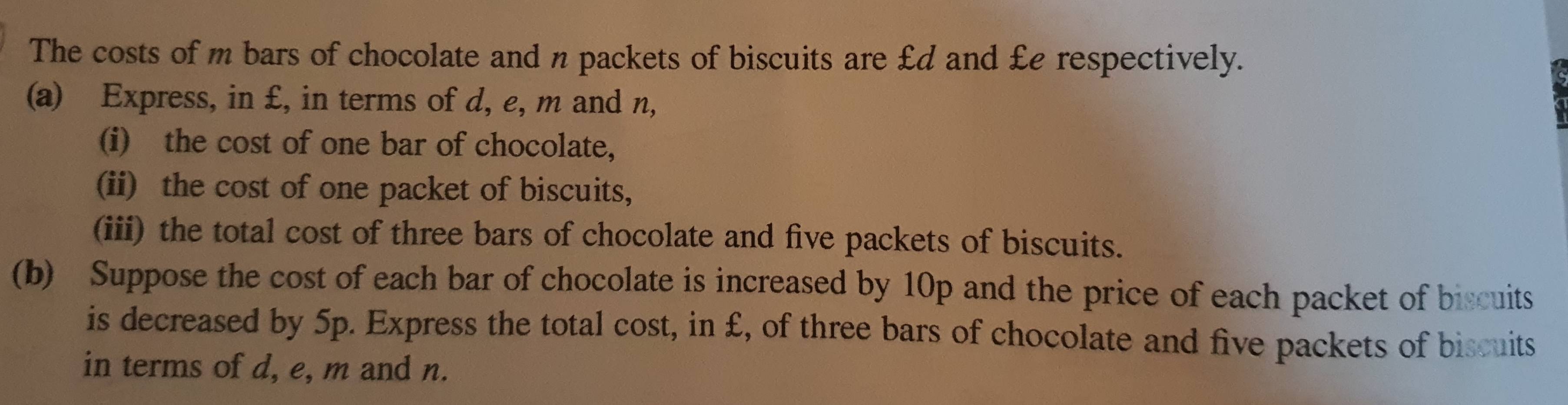 The costs of m bars of chocolate and n packets of biscuits are £d and £e respectively. 
(a) Express, in £, in terms of d, e, m and n, 
(i) the cost of one bar of chocolate, 
(ii) the cost of one packet of biscuits, 
(iii) the total cost of three bars of chocolate and five packets of biscuits. 
(b) Suppose the cost of each bar of chocolate is increased by 10p and the price of each packet of biscuits 
is decreased by 5p. Express the total cost, in £, of three bars of chocolate and five packets of biscuits 
in terms of d, e, m and n.