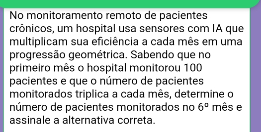 No monitoramento remoto de pacientes 
crônicos, um hospital usa sensores com IA que 
multiplicam sua eficiência a cada mês em uma 
progressão geométrica. Sabendo que no 
primeiro mês o hospital monitorou 100
pacientes e que o número de pacientes 
monitorados triplica a cada mês, determine o 
número de pacientes monitorados no 6° mês e 
assinale a alternativa correta.